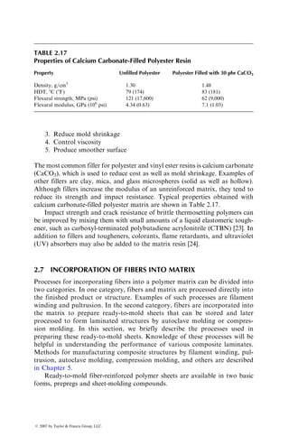 3. Reduce mold shrinkage
4. Control viscosity
5. Produce smoother surface
The most common filler for polyester and vinyl ester resins is calcium carbonate
(CaCO3), which is used to reduce cost as well as mold shrinkage. Examples of
other fillers are clay, mica, and glass microspheres (solid as well as hollow).
Although fillers increase the modulus of an unreinforced matrix, they tend to
reduce its strength and impact resistance. Typical properties obtained with
calcium carbonate-filled polyester matrix are shown in Table 2.17.
Impact strength and crack resistance of brittle thermosetting polymers can
be improved by mixing them with small amounts of a liquid elastomeric tough-
ener, such as carboxyl-terminated polybutadiene acrylonitrile (CTBN) [23]. In
addition to fillers and tougheners, colorants, flame retardants, and ultraviolet
(UV) absorbers may also be added to the matrix resin [24].
2.7 INCORPORATION OF FIBERS INTO MATRIX
Processes for incorporating fibers into a polymer matrix can be divided into
two categories. In one category, fibers and matrix are processed directly into
the finished product or structure. Examples of such processes are filament
winding and pultrusion. In the second category, fibers are incorporated into
the matrix to prepare ready-to-mold sheets that can be stored and later
processed to form laminated structures by autoclave molding or compres-
sion molding. In this section, we briefly describe the processes used in
preparing these ready-to-mold sheets. Knowledge of these processes will be
helpful in understanding the performance of various composite laminates.
Methods for manufacturing composite structures by filament winding, pul-
trusion, autoclave molding, compression molding, and others are described
in Chapter 5.
Ready-to-mold fiber-reinforced polymer sheets are available in two basic
forms, prepregs and sheet-molding compounds.
TABLE 2.17
Properties of Calcium Carbonate-Filled Polyester Resin
Property Unfilled Polyester Polyester Filled with 30 phr CaCO3
Density, g=cm3
1.30 1.48
HDT, 8C (8F) 79 (174) 83 (181)
Flexural strength, MPa (psi) 121 (17,600) 62 (9,000)
Flexural modulus, GPa (106
psi) 4.34 (0.63) 7.1 (1.03)
ß 2007 by Taylor  Francis Group, LLC.
 