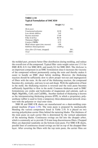 the molded part, promote better fiber distribution during molding, and reduce
the overall cost of the compound. Typical filler–resin weight ratios are 1.5:1 for
SMC-R30, 0.5:1 for SMC-R50, and nearly 0:1 for SMC-R65. The thickener is
an important component in an SMC formulation since it increases the viscosity
of the compound without permanently curing the resin and thereby makes it
easier to handle an SMC sheet before molding. However, the thickening
reaction should be sufficiently slow to allow proper wet-out and impregnation
of fibers with the resin. At the end of the thickening reaction, the compound
becomes dry, nontacky, and easy to cut and shape. With the application of heat
in the mold, the thickening reaction is reversed and the resin paste becomes
sufficiently liquid-like to flow in the mold. Common thickeners used in SMC
formulations are oxides and hydroxides of magnesium and calcium, such as
MgO, Mg(OH)2, CaO, and Ca(OH)2. Another method of thickening is known
as the interpenetrating thickening process (ITP), in which a proprietary poly-
urethane rubber is used to form a temporary three-dimensional network struc-
ture with the polyester or vinyl ester resin.
SMC-R and SMC-CR sheets are manufactured on a sheet-molding com-
pound machine (Figure 2.39). The resin paste is prepared by mechanically
blending the various components listed in Table 2.18. It is placed on two
moving polyethylene carrier films behind the metering blades. The thickness of
the resin paste on each carrier film is determined by the vertical adjustment
of the metering blades. Continuous rovings are fed into the chopper arbor,
which is commonly set to provide 25.4 mm long discontinuous fibers. Chopped
fibers are deposited randomly on the bottom resin paste. For SMC-CR sheets,
parallel lines of continuous strand rovings are fed on top of the chopped fiber
layer. After covering the fibers with the top resin paste, the carrier films are
TABLE 2.18
Typical Formulation of SMC-R30
Material Weight (%)
Resin paste 70%
Unsaturated polyester 10.50
Low shrink additive 3.45
Styrene monomer 13.40
Filler (CaCO3) 40.70
Thickener (MgO) 0.70
Catalyst (TBPB) 0.25
Mold release agent (zinc stearate) 1.00
Inhibitor (benzoquinone) 0.005 g
Glass fiber (25.4 mm, chopped) 30%
Total 100%
ß 2007 by Taylor  Francis Group, LLC.
 