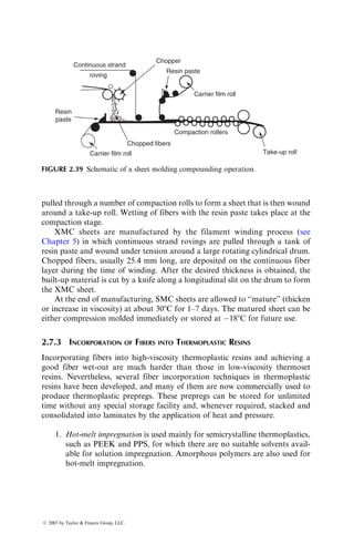 pulled through a number of compaction rolls to form a sheet that is then wound
around a take-up roll. Wetting of fibers with the resin paste takes place at the
compaction stage.
XMC sheets are manufactured by the filament winding process (see
Chapter 5) in which continuous strand rovings are pulled through a tank of
resin paste and wound under tension around a large rotating cylindrical drum.
Chopped fibers, usually 25.4 mm long, are deposited on the continuous fiber
layer during the time of winding. After the desired thickness is obtained, the
built-up material is cut by a knife along a longitudinal slit on the drum to form
the XMC sheet.
At the end of manufacturing, SMC sheets are allowed to ‘‘mature’’ (thicken
or increase in viscosity) at about 308C for 1–7 days. The matured sheet can be
either compression molded immediately or stored at 188C for future use.
2.7.3 INCORPORATION OF FIBERS INTO THERMOPLASTIC RESINS
Incorporating fibers into high-viscosity thermoplastic resins and achieving a
good fiber wet-out are much harder than those in low-viscosity thermoset
resins. Nevertheless, several fiber incorporation techniques in thermoplastic
resins have been developed, and many of them are now commercially used to
produce thermoplastic prepregs. These prepregs can be stored for unlimited
time without any special storage facility and, whenever required, stacked and
consolidated into laminates by the application of heat and pressure.
1. Hot-melt impregnation is used mainly for semicrystalline thermoplastics,
such as PEEK and PPS, for which there are no suitable solvents avail-
able for solution impregnation. Amorphous polymers are also used for
hot-melt impregnation.
Continuous strand
Chopper
Resin paste
Carrier film roll
Compaction rollers
Take-up roll
roving
Resin
paste
Carrier film roll
Chopped fibers
FIGURE 2.39 Schematic of a sheet molding compounding operation.
ß 2007 by Taylor  Francis Group, LLC.
 