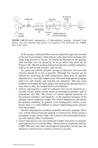 In this process, collimated fiber tows are pulled through a die attached
at the end of an extruder, which delivers a fine sheet of hot polymer melt
under high pressure to the die. To expose the filaments to the polymer
melt, the fiber tows are spread by an air jet before they enter the die
(Figure 2.40). The hot prepreg exiting from the die is rapidly cooled by a
cold air jet and wound around a take-up roll.
For good and uniform polymer coating on filaments, the resin melt
viscosity should be as low as possible. Although the viscosity can be
reduced by increasing the melt temperature, there may be polymer
degradation at very high temperatures. Hot-melt-impregnated prepregs
tend to be stiff, boardy, and tack-free (no stickiness). This may cause
problems in draping the mold surface and sticking the prepreg layers to
each other as they are stacked before consolidation.
2. Solution impregnation is used for polymers that can be dissolved in a
suitable solvent, which usually means an amorphous polymer, such as
polysulfone and PEI. The choice of solvent depends primarily on
the polymer solubility, and therefore, on the chemical structure of the
polymer and its molecular weight. The solvent temperature also affects
the polymer solubility. In general, a low-boiling-point solvent is pre-
ferred, since it is often difficult to remove high-boiling-point solvents
from the prepreg.
Solution impregnation produces drapable and tacky prepregs. How-
ever, solvent removal from the prepreg is a critical issue. If the solvent is
entrapped, it may create a high void content in the consolidated lamin-
ate and seriously affect its properties.
3. Liquid impregnation uses low-molecular-weight monomers or prepoly-
mers (precursors) to coat the fibers. This process is commonly used for
LARC-TPI and a few other thermoplastic polyimides. In this case, the
precursor is dissolved in a solvent to lower its viscosity.
Collimator
Air banding
jet
Fiber
spools
Molten polymer
inlet from extruder
Tension
pin
Tape die
Air quench
device
Take-up
roll
FIGURE 2.40 Hot-melt impregnation of thermoplastic prepregs. (Adapted from
Muzzy, J.D., The Manufacturing Science of Composites, T.G. Gutowski, ed., ASME,
New York, 1988.)
ß 2007 by Taylor  Francis Group, LLC.
 