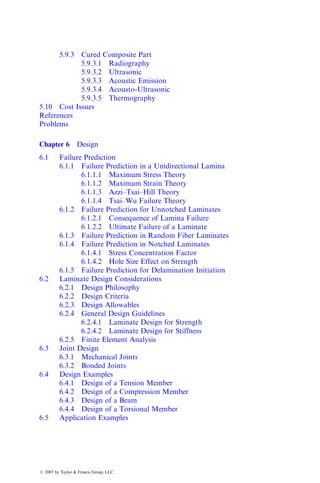 5.9.3 Cured Composite Part
5.9.3.1 Radiography
5.9.3.2 Ultrasonic
5.9.3.3 Acoustic Emission
5.9.3.4 Acousto-Ultrasonic
5.9.3.5 Thermography
5.10 Cost Issues
References
Problems
Chapter 6 Design
6.1 Failure Prediction
6.1.1 Failure Prediction in a Unidirectional Lamina
6.1.1.1 Maximum Stress Theory
6.1.1.2 Maximum Strain Theory
6.1.1.3 Azzi–Tsai–Hill Theory
6.1.1.4 Tsai–Wu Failure Theory
6.1.2 Failure Prediction for Unnotched Laminates
6.1.2.1 Consequence of Lamina Failure
6.1.2.2 Ultimate Failure of a Laminate
6.1.3 Failure Prediction in Random Fiber Laminates
6.1.4 Failure Prediction in Notched Laminates
6.1.4.1 Stress Concentration Factor
6.1.4.2 Hole Size Effect on Strength
6.1.5 Failure Prediction for Delamination Initiation
6.2 Laminate Design Considerations
6.2.1 Design Philosophy
6.2.2 Design Criteria
6.2.3 Design Allowables
6.2.4 General Design Guidelines
6.2.4.1 Laminate Design for Strength
6.2.4.2 Laminate Design for Stiffness
6.2.5 Finite Element Analysis
6.3 Joint Design
6.3.1 Mechanical Joints
6.3.2 Bonded Joints
6.4 Design Examples
6.4.1 Design of a Tension Member
6.4.2 Design of a Compression Member
6.4.3 Design of a Beam
6.4.4 Design of a Torsional Member
6.5 Application Examples
ß 2007 by Taylor & Francis Group, LLC.
 