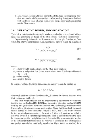 6. Dry powder coating [26] uses charged and fluidized thermoplastic pow-
ders to coat the reinforcement fibers. After passing through the fluidized
bed, the fibers enter a heated oven, where the polymer coating is melted
on the fiber surface.
2.8 FIBER CONTENT, DENSITY, AND VOID CONTENT
Theoretical calculations for strength, modulus, and other properties of a fiber-
reinforced composite are based on the fiber volume fraction in the material.
Experimentally, it is easier to determine the fiber weight fraction wf, from
which the fiber volume fraction vf and composite density rc can be calculated:
vf ¼
wf=rf
(wf=rf) þ (wm=rm)
, (2:7)
rc ¼
1
(wf=rf) þ (wm=rm)
, (2:8)
where
wf ¼ fiber weight fraction (same as the fiber mass fraction)
wm ¼ matrix weight fraction (same as the matrix mass fraction) and is equal
to (1wf)
rf ¼ fiber density
rm ¼ matrix density
In terms of volume fractions, the composite density rc can be written as
rc ¼ rfvf þ rmvm, (2:9)
where vf is the fiber volume fraction and vm is the matrix volume fraction. Note
that vm is equal to (1vf).
The fiber weight fraction can be experimentally determined by either the
ignition loss method (ASTM D2854) or the matrix digestion method (ASTM
D3171). The ignition loss method is used for PMC-containing fibers that do not
lose weight at high temperatures, such as glass fibers. In this method, the cured
resin is burned off from a small test sample at 5008C–6008C in a muffle furnace.
In the matrix digestion method, the matrix (either polymeric or metallic) is
dissolved away in a suitable liquid medium, such as concentrated nitric acid.
In both cases, the fiber weight fraction is determined by comparing the weights
of the test sample before and after the removal of the matrix. For unidirectional
composites containing electrically conductive fibers (such as carbon) in a
ß 2007 by Taylor  Francis Group, LLC.
 