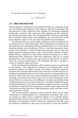 For maximum volume fraction, R ¼ 0, which gives
vfmax
¼ 0:785 or 78:5%:
2.9 FIBER ARCHITECTURE
Fiber architecture is defined as the arrangement of fibers in a composite, which
not only influences the properties of the composite, but also its processing. The
characteristics of fiber architecture that influence the mechanical properties
include fiber continuity, fiber orientation, fiber crimping, and fiber interlock-
ing. During processing, matrix flow through the fiber architecture determines
the void content, fiber wetting, fiber distribution, dry area and others in the
final composite, which in turn, also affect its properties and performance.
If continuous fibers are used, the fiber architecture can be one-dimensional,
two-dimensional, or three-dimensional. The one-dimensional architecture can
be produced by the prepregging technique described earlier or by other manu-
facturing methods, such as pultrusion. The two- and three-dimensional archi-
tectures are produced by textile manufacturing processes and are used with
liquid composite molding processes, such as resin transfer molding, in which a
liquid polymer is injected into the dry fiber preform containing two- or three-
dimensional fiber architecture. Each fiber architecture type has its unique
characteristics, and if properly used, can provide an opportunity not only to
tailor the structural performance of the composite, but also to produce a
variety of structural shapes and forms.
In the one-dimensional architecture, fiber strands (or yarns) are oriented all
in one direction. The unidirectional orientation of continuous fibers in the
composite produces the highest strength and modulus in the fiber direction,
but much lower strength and modulus in the transverse to the fiber direction. A
multilayered composite laminate can be built using the one-dimensional archi-
tecture in which each layer may contain unidirectional continuous fibers, but
the angle of orientation from layer to layer can be varied. With proper orien-
tation of fibers in various layers, the difference in strength and modulus values
in different directions can be reduced. However, one major problem with many
multilayered laminates is that their interlaminar properties can be low and they
can be prone to early failure by delamination, in which cracks originated at the
interface between the layers due to high interlaminar tensile and shear stresses
cause separation of layers.
The two-dimensional architecture with continuous fibers can be either
bidirectional or multidirectional. In a bidirectional architecture, fiber yarns
(or strands) are either woven or interlaced together in two mutually perpen-
dicular directions (Figure 2.42a). These two directions are called warp and fill
directions, and represent 08 and 908 orientations, respectively. The fiber yarns
are crimped or undulated as they move up and down to form the interlaced
ß 2007 by Taylor  Francis Group, LLC.
 