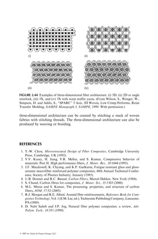 three-dimensional architecture can be created by stitching a stack of woven
fabrics with stitching threads. The three-dimensional architecture can also be
produced by weaving or braiding.
REFERENCES
1. T.-W. Chou, Microstructural Design of Fiber Composites, Cambridge University
Press, Cambridge, UK (1992).
2. V.V. Kozey, H. Jiang, V.R. Mehta, and S. Kumar, Compressive behavior of
materials: Part II. High performance fibers, J. Mater. Res., 10:1044 (1995).
3. J.F. Macdowell, K. Chyung, and K.P. Gadkaree, Fatigue resistant glass and glass-
ceramic macrofiber reinforced polymer composites, 40th Annual Technical Confer-
ence, Society of Plastics Industry, January (1985).
4. J.-B. Donnet and R.C. Bansal, Carbon Fibers, Marcel Dekker, New York (1984).
5. S. Chand, Carbon fibres for composites, J. Mater. Sci., 35:1303 (2000).
6. M.L. Minus and S. Kumar, The processing, properties, and structure of carbon
fibers, JOM, 57:52 (2005).
7. R.J. Morgan and R.E. Allred, Aramid fiber reinforcements, Reference Book for Com-
posites Technology, Vol. 1 (S.M. Lee, ed.), Technomic Publishing Company, Lancaster,
PA (1989).
8. D. Nabi Saheb and J.P. Jog, Natural fiber polymer composites: a review, Adv.
Polym. Tech., 18:351 (1999).
(i) (ii)
(iii) (iv)
FIGURE 2.44 Examples of three-dimensional fiber architecture. (i) 3D, (ii) 2D or angle
interlock, (iii) 3X, and (iv) 3X with warp stuffer yarns. (From Wilson, S., Wenger, W.,
Simpson, D. and Addis, S., ‘‘SPARC’’ 5 Axis, 3D Woven, Low Crimp Performs, Resin
Transfer Molding, SAMPE Monograph 3, SAMPE, 1999. With permission.)
ß 2007 by Taylor  Francis Group, LLC.
 