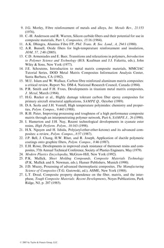 9. J.G. Morley, Fibre reinforcement of metals and alloys, Int. Metals Rev., 21:153
(1976).
10. C.-H. Andersson and R. Warren, Silicon carbide fibers and their potential for use in
composite materials, Part 1, Composites, 15:16 (1984).
11. A.K. Dhingra, Alumina Fibre FP, Phil. Trans. R. Soc. Lond., A, 294:1 (1980).
12. A.R. Bunsell, Oxide fibers for high-temperature reinforcement and insulation,
JOM, 57, 2:48 (2005).
13. C.D. Armeniades and E. Baer, Transitions and relaxations in polymers, Introduction
to Polymer Science and Technology (H.S. Kaufman and J.J. Falcetta, eds.), John
Wiley  Sons, New York (1977).
14. J.E. Schoutens, Introduction to metal matrix composite materials, MMCIAC
Tutorial Series, DOD Metal Matrix Composites Information Analysis Center,
Santa Barbara, CA (1982).
15. M.U. Islam and W. Wallace, Carbon fibre reinforced aluminum matrix composites:
a critical review, Report No. DM-4, National Research Council, Canada (1984).
16. P.R. Smith and F.H. Froes, Developments in titanium metal matrix composites,
J. Metal, March (1984).
17. H.G. Recker et al., Highly damage tolerant carbon fiber epoxy composites for
primary aircraft structural applications, SAMPE Q., October (1989).
18. D.A. Scola and J.H. Vontell, High temperature polyimides: chemistry and proper-
ties, Polym. Compos., 9:443 (1988).
19. R.H. Pater, Improving processing and toughness of a high performance composite
matrix through an interpenetrating polymer network, Part 6, SAMPE J., 26 (1990).
20. I. Hamerton and J.H. Nay, Recent technological developments in cyanate ester
resins, High Perform. Polym., 10:163 (1998).
21. H.X. Nguyen and H. Ishida, Poly(aryl-ether-ether-ketone) and its advanced com-
posites: a review, Polym. Compos., 8:57 (1987).
22. J.P. Bell, J. Chang, H.W. Rhee, and R. Joseph, Application of ductile polymeric
coatings onto graphite fibers, Polym. Compos., 8:46 (1987).
23. E.H. Rowe, Developments in improved crack resistance of thermoset resins and com-
posites, 37th Annual Technical Conference, Society of Plastics Engineers, May (1979).
24. Modern Plastics Encyclopedia, McGraw-Hill, New York (1992).
25. P.K. Mallick, Sheet Molding Compounds, Composite Materials Technology
(P.K. Mallick and S. Newman, eds.), Hanser Publishers, Munich (1990).
26. J.D. Muzzy, Processing of advanced thermoplastic composites, The Manufacturing
Science of Composites (T.G. Gutowski, ed.), ASME, New York (1988).
27. L.T. Drzal, Composite property dependence on the fiber, matrix, and the inter-
phase, Tough Composite Materials: Recent Developments, Noyes Publications, Park
Ridge, NJ, p. 207 (1985).
ß 2007 by Taylor  Francis Group, LLC.
 