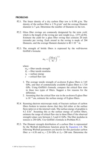 PROBLEMS
P2.1. The linear density of a dry carbon fiber tow is 0.198 g=m. The
density of the carbon fiber is 1.76 g=cm3
and the average filament
diameter is 7 mm. Determine the number of filaments in the tow.
P2.2. Glass fiber rovings are commonly designated by the term yield,
which is the length of the roving per unit weight (e.g., 1275 yd=lb).
Estimate the yield for a glass fiber roving that contains 20 ends
(strands) per roving. Each strand in the roving is made of 204
filaments, and the average filament diameter is 40 3 105
in.
P2.3. The strength of brittle fibers is expressed by the well-known
Griffith’s formula:
sfu ¼
2Efgf
pc
 1=2
,
where
sfu ¼ fiber tensile strength
Ef ¼ fiber tensile modulus
gf ¼ surface energy
c ¼ critical flaw size
1. The average tensile strength of as-drawn E-glass fibers is 3.45
GPa, and that of commercially available E-glass fibers is 1.724
GPa. Using Griffith’s formula, compare the critical flaw sizes
in these two types of fibers. Suggest a few reasons for the
difference.
2. Assuming that the critical flaw size in the as-drawn E-glass fiber
is 104
cm, estimate the surface energy of E-glass fibers.
P2.4. Scanning electron microscope study of fracture surfaces of carbon
fibers broken in tension shows that they fail either at the surface
flaws (pits) or at the internal voids. The surface energy of graphite is
4.2 J=m2
. Assuming this as the surface energy of carbon fibers,
estimate the range of critical flaw size in these fibers if the observed
strength values vary between 1.3 and 4.3 GPa. The fiber modulus in
tension is 230 GPa. Use Griffith’s formula in Problem P2.3.
P2.5. The filament strength distribution of a carbon fiber is represented
by the Weibull distribution function given by Equation 2.4. The
following Weibull parameters are known for this particular carbon
fiber: a ¼ 6.58 and so ¼ 2.56 GPa at Lf ¼ 200 mm. Determine the
ß 2007 by Taylor  Francis Group, LLC.
 