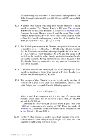filament strength at which 99% of the filaments are expected to fail
if the filament length is (a) 20 mm, (b) 100 mm, (c) 200 mm, and (d)
500 mm.
P2.6. A carbon fiber bundle containing 2000 parallel filaments is being
tested in tension. The filament length is 100 mm. The strength
distribution of individual filaments is described in Problem P2.5.
Compare the mean filament strength and the mean fiber bundle
strength. Schematically show the tensile stress–strain diagram of the
carbon fiber bundle and compare it with that of the carbon fila-
ment. (Note: For a ¼ 6.58, G 1 þ 1
a
	 

ﬃ 0:93.)
P2.7. The Weibull parameters for the filament strength distribution of an
E-glass fiber are a ¼ 11.32 and so ¼ 4.18 GPa at Lf ¼ 50 mm. Assume
that the filament stress–strain relationship obeys Hooke’s law, that is,
sf ¼ Ef«f, where Ef ¼ fiber modulus ¼ 69 GPa, and the tensile load
applied on the bundle in a fiber bundle test is distributed uniformly
among the filaments, develop the tensile load–strain diagram of the
fiber bundle. State any assumption you may make to determine the
load–strain diagram.
P2.8. It has been observed that the strength of a matrix-impregnated fiber
bundle is significantly higher than that of a dry fiber bundle (i.e.,
without matrix impregnation). Explain.
P2.9. The strength of glass fibers is known to be affected by the time of
exposure at a given stress level. This phenomenon, known as the
static fatigue, can be modeled by the following equation:
s ¼ A  B log (t þ 1),
where A and B are constants and t is the time of exposure (in
minutes) under stress. For an as-drawn E-glass fiber, A ¼ 450,000
psi and B ¼ 20,000 psi.
Determine the tensile strength of an as-drawn E-glass fiber after
1000 h of continuous tensile loading at 238C. Using the results of
Problem P2.3, determine the rate of increase of the critical flaw size
in this fiber at 1, 10, and 1000 h.
P2.10. Kevlar 49 fiber strands are used in many high strength cable appli-
cations where its outstanding strength–weight ratio leads to a con-
siderable weight saving over steel cables.
ß 2007 by Taylor  Francis Group, LLC.
 