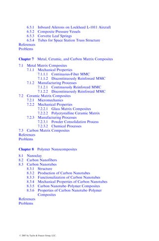 6.5.1 Inboard Ailerons on Lockheed L-1011 Aircraft
6.5.2 Composite Pressure Vessels
6.5.3 Corvette Leaf Springs
6.5.4 Tubes for Space Station Truss Structure
References
Problems
Chapter 7 Metal, Ceramic, and Carbon Matrix Composites
7.1 Metal Matrix Composites
7.1.1 Mechanical Properties
7.1.1.1 Continuous-Fiber MMC
7.1.1.2 Discontinuously Reinforced MMC
7.1.2 Manufacturing Processes
7.1.2.1 Continuously Reinforced MMC
7.1.2.2 Discontinuously Reinforced MMC
7.2 Ceramic Matrix Composites
7.2.1 Micromechanics
7.2.2 Mechanical Properties
7.2.2.1 Glass Matrix Composites
7.2.2.2 Polycrystalline Ceramic Matrix
7.2.3 Manufacturing Processes
7.2.3.1 Powder Consolidation Process
7.2.3.2 Chemical Processes
7.3 Carbon Matrix Composites
References
Problems
Chapter 8 Polymer Nanocomposites
8.1 Nanoclay
8.2 Carbon Nanofibers
8.3 Carbon Nanotubes
8.3.1 Structure
8.3.2 Production of Carbon Nanotubes
8.3.3 Functionalization of Carbon Nanotubes
8.3.4 Mechanical Properties of Carbon Nanotubes
8.3.5 Carbon Nanotube–Polymer Composites
8.3.6 Properties of Carbon Nanotube–Polymer
Composites
References
Problems
ß 2007 by Taylor & Francis Group, LLC.
 