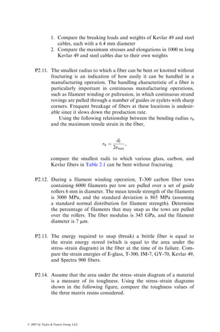 1. Compare the breaking loads and weights of Kevlar 49 and steel
cables, each with a 6.4 mm diameter
2. Compare the maximum stresses and elongations in 1000 m long
Kevlar 49 and steel cables due to their own weights
P2.11. The smallest radius to which a fiber can be bent or knotted without
fracturing is an indication of how easily it can be handled in a
manufacturing operation. The handling characteristic of a fiber is
particularly important in continuous manufacturing operations,
such as filament winding or pultrusion, in which continuous strand
rovings are pulled through a number of guides or eyelets with sharp
corners. Frequent breakage of fibers at these locations is undesir-
able since it slows down the production rate.
Using the following relationship between the bending radius rb
and the maximum tensile strain in the fiber,
rb ¼
df
2«max
,
compare the smallest radii to which various glass, carbon, and
Kevlar fibers in Table 2.1 can be bent without fracturing.
P2.12. During a filament winding operation, T-300 carbon fiber tows
containing 6000 filaments per tow are pulled over a set of guide
rollers 6 mm in diameter. The mean tensile strength of the filaments
is 3000 MPa, and the standard deviation is 865 MPa (assuming
a standard normal distribution for filament strength). Determine
the percentage of filaments that may snap as the tows are pulled
over the rollers. The fiber modulus is 345 GPa, and the filament
diameter is 7 mm.
P2.13. The energy required to snap (break) a brittle fiber is equal to
the strain energy stored (which is equal to the area under the
stress–strain diagram) in the fiber at the time of its failure. Com-
pare the strain energies of E-glass, T-300, IM-7, GY-70, Kevlar 49,
and Spectra 900 fibers.
P2.14. Assume that the area under the stress–strain diagram of a material
is a measure of its toughness. Using the stress–strain diagrams
shown in the following figure, compare the toughness values of
the three matrix resins considered.
ß 2007 by Taylor  Francis Group, LLC.
 