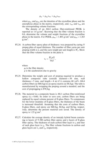 rm ¼ rmcvmc þ rmavma,
where rmc and rma are the densities of the crystalline phase and the
amorphous phase in the matrix, respectively, and, vmc and vma are
the corresponding volume fractions.
The density of an AS-4 carbon fiber-reinforced PEEK is
reported as 1.6 g=cm3
. Knowing that the fiber volume fraction is
0.6, determine the volume and weight fractions of the crystalline
phase in the matrix. For PEEK, rmc ¼ 1.401 g=cm3
and rma ¼ 1.263
g=cm3
.
P2.24. A carbon fiber–epoxy plate of thickness t was prepared by curing N
prepeg plies of equal thickness. The number of fiber yarns per unit
prepreg width is n, and the yarn weight per unit length is Wy. Show
that the fiber volume fraction in the plate is
vf ¼
WynN
trfg
,
where
rf is the fiber density
g is the acceleration due to gravity
P2.25. Determine the weight and cost of prepreg required to produce a
hollow composite tube (outside diameter ¼ 50 mm, wall
thickness ¼ 5 mm, and length ¼ 4 m) if it contains 60 vol% AS-4
carbon fibers (at $60=kg) in an epoxy matrix (at $8=kg). The tube is
manufactured by wrapping the prepreg around a mandrel, and the
cost of prepregging is $70=kg.
P2.26. The material in a composite beam is AS-1 carbon fiber-reinforced
epoxy (vf ¼ 0.60). In order to save cost, carbon fibers are being
replaced by equal volume percent of E-glass fibers. To compensate
for the lower modulus of E-glass fibers, the thickness of the beam
is increased threefold. Assuming that the costs of carbon fibers,
E-glass fibers, and epoxy are $40=kg, $4=kg, and $6=kg, respect-
ively, determine the percent material cost saved. The density of
epoxy is 1.25 g=cm3
.
P2.27. Calculate the average density of an interply hybrid beam contain-
ing m layers of T-300 carbon fiber–epoxy and n layers of E-glass
fiber–epoxy. The thickness of each carbon fiber layer is tc and that
of each glass layer is tg. The fiber volume fractions in carbon and
glass layers are vc and vg, respectively.
ß 2007 by Taylor  Francis Group, LLC.
 