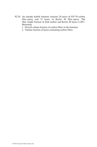 P2.28. An interply hybrid laminate contains 24 layers of GY-70 carbon
fiber–epoxy and 15 layers of Kevlar 49 fiber–epoxy. The
fiber weight fraction in both carbon and Kevlar 49 layers is 60%.
Determine
1. Overall volume fraction of carbon fibers in the laminate
2. Volume fraction of layers containing carbon fibers
ß 2007 by Taylor  Francis Group, LLC.
 