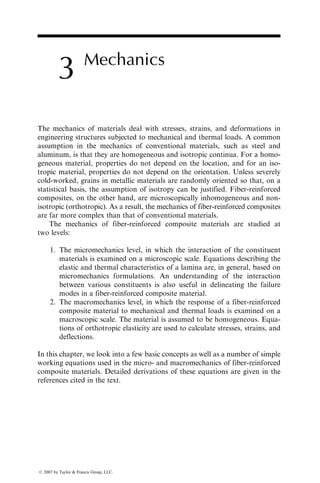 3 Mechanics
The mechanics of materials deal with stresses, strains, and deformations in
engineering structures subjected to mechanical and thermal loads. A common
assumption in the mechanics of conventional materials, such as steel and
aluminum, is that they are homogeneous and isotropic continua. For a homo-
geneous material, properties do not depend on the location, and for an iso-
tropic material, properties do not depend on the orientation. Unless severely
cold-worked, grains in metallic materials are randomly oriented so that, on a
statistical basis, the assumption of isotropy can be justified. Fiber-reinforced
composites, on the other hand, are microscopically inhomogeneous and non-
isotropic (orthotropic). As a result, the mechanics of fiber-reinforced composites
are far more complex than that of conventional materials.
The mechanics of fiber-reinforced composite materials are studied at
two levels:
1. The micromechanics level, in which the interaction of the constituent
materials is examined on a microscopic scale. Equations describing the
elastic and thermal characteristics of a lamina are, in general, based on
micromechanics formulations. An understanding of the interaction
between various constituents is also useful in delineating the failure
modes in a fiber-reinforced composite material.
2. The macromechanics level, in which the response of a fiber-reinforced
composite material to mechanical and thermal loads is examined on a
macroscopic scale. The material is assumed to be homogeneous. Equa-
tions of orthotropic elasticity are used to calculate stresses, strains, and
deflections.
In this chapter, we look into a few basic concepts as well as a number of simple
working equations used in the micro- and macromechanics of fiber-reinforced
composite materials. Detailed derivations of these equations are given in the
references cited in the text.
ß 2007 by Taylor  Francis Group, LLC.
 