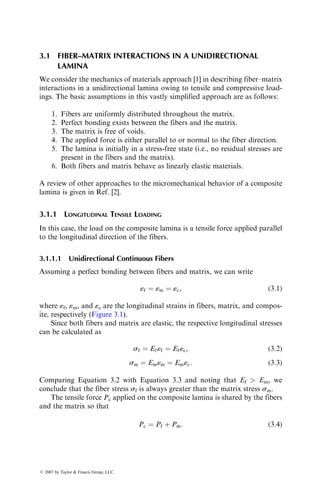 3.1 FIBER–MATRIX INTERACTIONS IN A UNIDIRECTIONAL
LAMINA
We consider the mechanics of materials approach [1] in describing fiber–matrix
interactions in a unidirectional lamina owing to tensile and compressive load-
ings. The basic assumptions in this vastly simplified approach are as follows:
1. Fibers are uniformly distributed throughout the matrix.
2. Perfect bonding exists between the fibers and the matrix.
3. The matrix is free of voids.
4. The applied force is either parallel to or normal to the fiber direction.
5. The lamina is initially in a stress-free state (i.e., no residual stresses are
present in the fibers and the matrix).
6. Both fibers and matrix behave as linearly elastic materials.
A review of other approaches to the micromechanical behavior of a composite
lamina is given in Ref. [2].
3.1.1 LONGITUDINAL TENSILE LOADING
In this case, the load on the composite lamina is a tensile force applied parallel
to the longitudinal direction of the fibers.
3.1.1.1 Unidirectional Continuous Fibers
Assuming a perfect bonding between fibers and matrix, we can write
«f ¼ «m ¼ «c, (3:1)
where «f, «m, and «c are the longitudinal strains in fibers, matrix, and compos-
ite, respectively (Figure 3.1).
Since both fibers and matrix are elastic, the respective longitudinal stresses
can be calculated as
sf ¼ Ef«f ¼ Ef«c, (3:2)
sm ¼ Em«m ¼ Em«c: (3:3)
Comparing Equation 3.2 with Equation 3.3 and noting that Ef  Em, we
conclude that the fiber stress sf is always greater than the matrix stress sm.
The tensile force Pc applied on the composite lamina is shared by the fibers
and the matrix so that
Pc ¼ Pf þ Pm: (3:4)
ß 2007 by Taylor  Francis Group, LLC.
 