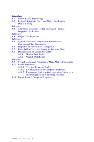 Appendixes
A.1 Woven Fabric Terminology
A.2 Residual Stresses in Fibers and Matrix in a Lamina
Due to Cooling
Reference
A.3 Alternative Equations for the Elastic and Thermal
Properties of a Lamina
References
A.4 Halpin–Tsai Equations
References
A.5 Typical Mechanical Properties of Unidirectional
Continuous Fiber Composites
A.6 Properties of Various SMC Composites
A.7 Finite Width Correction Factor for Isotropic Plates
A.8 Determination of Design Allowables
A.8.1 Normal Distribution
A.8.2 Weibull Distribution
Reference
A.9 Typical Mechanical Properties of Metal Matrix Composites
A.10 Useful References
A.10.1 Text and Reference Books
A.10.2 Leading Journals on Composite Materials
A.10.3 Professional Societies Associated with Conferences
and Publications on Composite Materials
A.11 List of Selected Computer Programs
ß 2007 by Taylor & Francis Group, LLC.
 