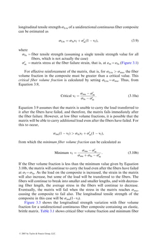 longitudinal tensile strength sLtu of a unidirectional continuous fiber composite
can be estimated as
sLtu ¼ sfuvf þ s0
m(1  vf), (3:9)
where
sfu ¼ fiber tensile strength (assuming a single tensile strength value for all
fibers, which is not actually the case)
s0
m ¼ matrix stress at the fiber failure strain, that is, at «m ¼ «fu (Figure 3.1)
For effective reinforcement of the matrix, that is, for sLtu  smu, the fiber
volume fraction in the composite must be greater than a critical value. This
critical fiber volume fraction is calculated by setting sLtu ¼ smu. Thus, from
Equation 3.9,
Critical vf ¼
smu  s0
m
sfu  s0
m
: (3:10a)
Equation 3.9 assumes that the matrix is unable to carry the load transferred to
it after the fibers have failed, and therefore, the matrix fails immediately after
the fiber failure. However, at low fiber volume fractions, it is possible that the
matrix will be able to carry additional load even after the fibers have failed. For
this to occur,
smu(1  vf)  sfuvf þ s0
m(1  vf),
from which the minimum fiber volume fraction can be calculated as
Minimum vf ¼
smu  s0
m
smu þ sfu  s0
m
: (3:10b)
If the fiber volume fraction is less than the minimum value given by Equation
3.10b, the matrix will continue to carry the load even after the fibers have failed
at sf ¼ sfu. As the load on the composite is increased, the strain in the matrix
will also increase, but some of the load will be transferred to the fibers. The
fibers will continue to break into smaller and smaller lengths, and with decreas-
ing fiber length, the average stress in the fibers will continue to decrease.
Eventually, the matrix will fail when the stress in the matrix reaches smu,
causing the composite to fail also. The longitudinal tensile strength of the
composite in this case will be smu(1vf).
Figure 3.3 shows the longitudinal strength variation with fiber volume
fraction for a unidirectional continuous fiber composite containing an elastic,
brittle matrix. Table 3.1 shows critical fiber volume fraction and minimum fiber
ß 2007 by Taylor  Francis Group, LLC.
 