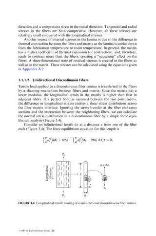 direction and a compressive stress in the radial direction. Tangential and radial
stresses in the fibers are both compressive. However, all these stresses are
relatively small compared with the longitudinal stresses.
Another source of internal stresses in the lamina is due to the difference in
thermal contraction between the fibers and matrix as the lamina is cooled down
from the fabrication temperature to room temperature. In general, the matrix
has a higher coefficient of thermal expansion (or contraction), and, therefore,
tends to contract more than the fibers, creating a ‘‘squeezing’’ effect on the
fibers. A three-dimensional state of residual stresses is created in the fibers as
well as in the matrix. These stresses can be calculated using the equations given
in Appendix A.2.
3.1.1.2 Unidirectional Discontinuous Fibers
Tensile load applied to a discontinuous fiber lamina is transferred to the fibers
by a shearing mechanism between fibers and matrix. Since the matrix has a
lower modulus, the longitudinal strain in the matrix is higher than that in
adjacent fibers. If a perfect bond is assumed between the two constituents,
the difference in longitudinal strains creates a shear stress distribution across
the fiber–matrix interface. Ignoring the stress transfer at the fiber end cross
sections and the interaction between the neighboring fibers, we can calculate
the normal stress distribution in a discontinuous fiber by a simple force equi-
librium analysis (Figure 3.4).
Consider an infinitesimal length dx at a distance x from one of the fiber
ends (Figure 3.4). The force equilibrium equation for this length is
p
4
d2
f
 
(sf þ dsf) 
p
4
d2
f
 
sf  pdf dx
ð Þt ¼ 0,
dx
sf + dsf
sf
t
lf
df
x
Pc
Pc
Longitudinal
direction
FIGURE 3.4 Longitudinal tensile loading of a unidirectional discontinuous fiber lamina.
ß 2007 by Taylor  Francis Group, LLC.
 