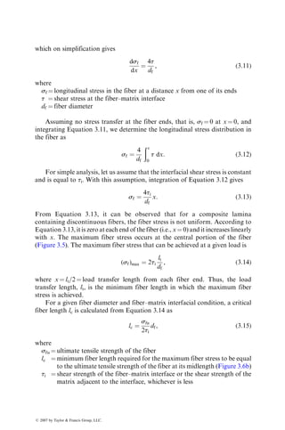 which on simplification gives
dsf
dx
¼
4t
df
, (3:11)
where
sf ¼ longitudinal stress in the fiber at a distance x from one of its ends
t ¼ shear stress at the fiber–matrix interface
df ¼ fiber diameter
Assuming no stress transfer at the fiber ends, that is, sf ¼ 0 at x ¼ 0, and
integrating Equation 3.11, we determine the longitudinal stress distribution in
the fiber as
sf ¼
4
df
ðx
0
t dx: (3:12)
For simple analysis, let us assume that the interfacial shear stress is constant
and is equal to ti. With this assumption, integration of Equation 3.12 gives
sf ¼
4ti
df
x: (3:13)
From Equation 3.13, it can be observed that for a composite lamina
containing discontinuous fibers, the fiber stress is not uniform. According to
Equation 3.13, it is zero at each end of the fiber (i.e., x ¼ 0) and it increases linearly
with x. The maximum fiber stress occurs at the central portion of the fiber
(Figure 3.5). The maximum fiber stress that can be achieved at a given load is
(sf)max ¼ 2ti
lt
df
, (3:14)
where x ¼ lt=2 ¼ load transfer length from each fiber end. Thus, the load
transfer length, lt, is the minimum fiber length in which the maximum fiber
stress is achieved.
For a given fiber diameter and fiber–matrix interfacial condition, a critical
fiber length lc is calculated from Equation 3.14 as
lc ¼
sfu
2ti
df, (3:15)
where
sfu ¼ ultimate tensile strength of the fiber
lc ¼ minimum fiber length required for the maximum fiber stress to be equal
to the ultimate tensile strength of the fiber at its midlength (Figure 3.6b)
ti ¼ shear strength of the fiber–matrix interface or the shear strength of the
matrix adjacent to the interface, whichever is less
ß 2007 by Taylor  Francis Group, LLC.
 