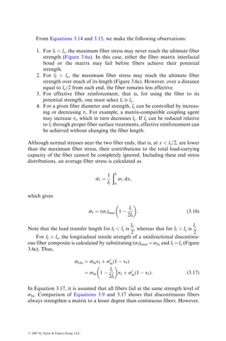From Equations 3.14 and 3.15, we make the following observations:
1. For lf  lc, the maximum fiber stress may never reach the ultimate fiber
strength (Figure 3.6a). In this case, either the fiber–matrix interfacial
bond or the matrix may fail before fibers achieve their potential
strength.
2. For lf  lc, the maximum fiber stress may reach the ultimate fiber
strength over much of its length (Figure 3.6c). However, over a distance
equal to lc=2 from each end, the fiber remains less effective.
3. For effective fiber reinforcement, that is, for using the fiber to its
potential strength, one must select lf  lc.
4. For a given fiber diameter and strength, lc can be controlled by increas-
ing or decreasing ti. For example, a matrix-compatible coupling agent
may increase ti, which in turn decreases lc. If lc can be reduced relative
to lf through proper fiber surface treatments, effective reinforcement can
be achieved without changing the fiber length.
Although normal stresses near the two fiber ends, that is, at x  lt=2, are lower
than the maximum fiber stress, their contributions to the total load-carrying
capacity of the fiber cannot be completely ignored. Including these end stress
distributions, an average fiber stress is calculated as

sf ¼
1
lf
ðlf
0
sf dx,
which gives

sf ¼ (sf)max 1 
lt
2lf
 
: (3:16)
Note that the load transfer length for lf  lc is
lf
2
, whereas that for lf  lc is
lc
2
.
For lf  lc, the longitudinal tensile strength of a unidirectional discontinu-
ous fiber composite is calculated by substituting (sf)max ¼ sfu and lt ¼ lc (Figure
3.6c). Thus,
sLtu ¼ 
sfuvf þ s0
m(1  vf)
¼ sfu 1 
lc
2lf
 
vf þ s0
m(1  vf): (3:17)
In Equation 3.17, it is assumed that all fibers fail at the same strength level of
sfu. Comparison of Equations 3.9 and 3.17 shows that discontinuous fibers
always strengthen a matrix to a lesser degree than continuous fibers. However,
ß 2007 by Taylor  Francis Group, LLC.
 