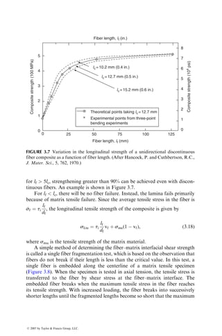 for lf  5lc, strengthening greater than 90% can be achieved even with discon-
tinuous fibers. An example is shown in Figure 3.7.
For lf  lc, there will be no fiber failure. Instead, the lamina fails primarily
because of matrix tensile failure. Since the average tensile stress in the fiber is

sf ¼ ti
lf
df
, the longitudinal tensile strength of the composite is given by
sLtu ¼ ti
lf
df
vf þ smu(1  vf), (3:18)
where smu is the tensile strength of the matrix material.
A simple method of determining the fiber–matrix interfacial shear strength
is called a single fiber fragmentation test, which is based on the observation that
fibers do not break if their length is less than the critical value. In this test, a
single fiber is embedded along the centerline of a matrix tensile specimen
(Figure 3.8). When the specimen is tested in axial tension, the tensile stress is
transferred to the fiber by shear stress at the fiber–matrix interface. The
embedded fiber breaks when the maximum tensile stress in the fiber reaches
its tensile strength. With increased loading, the fiber breaks into successively
shorter lengths until the fragmented lengths become so short that the maximum
Fiber length, lf (in.)
lc =10.2 mm (0.4 in.)
lc =12.7 mm (0.5 in.)
lc =15.2 mm (0.6 in.)
Theoretical points taking lc =12.7 mm
Experimental points from three-point
bending experiments
Fiber length, lf (mm)
Composite
strength
(10
4
psi)
Composite
strength
(100
MPa)
0
1
2
3
4
5
8
7
6
5
4
3
2
1
0
0 25 50 75 100 125
FIGURE 3.7 Variation in the longitudinal strength of a unidirectional discontinuous
fiber composite as a function of fiber length. (After Hancock, P. and Cuthbertson, R.C.,
J. Mater. Sci., 5, 762, 1970.)
ß 2007 by Taylor  Francis Group, LLC.
 