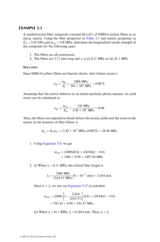 EXAMPLE 3.1
A unidirectional fiber composite contains 60 vol% of HMS-4 carbon fibers in an
epoxy matrix. Using the fiber properties in Table 2.1 and matrix properties as
Em ¼ 3.45 GPa and smy ¼ 138 MPa, determine the longitudinal tensile strength of
the composite for the following cases:
1. The fibers are all continuous.
2. The fibers are 3.17 mm long and ti is (i) 4.11 MPa or (ii) 41.1 MPa.
SOLUTION
Since HMS-4 carbon fibers are linearly elastic, their failure strain is
«fu ¼
sfu
Ef
¼
2480 MPa
345  103 MPa
¼ 0:0072:
Assuming that the matrix behaves in an elastic-perfectly plastic manner, its yield
strain can be calculated as
«my ¼
smy
Em
¼
138 MPa
3:45  103 MPa
¼ 0:04:
Thus, the fibers are expected to break before the matrix yields and the stress in the
matrix at the instance of fiber failure is
s0
m ¼ Em«fu ¼ (3:45  103
MPa) (0:0072) ¼ 24:84 MPa:
1. Using Equation 3.9, we get
sLtu ¼ (2480)(0:6) þ (24:84)(1  0:6)
¼ 1488 þ 9:94 ¼ 1497:94 MPa:
2. (i) When ti ¼ 4.11 MPa, the critical fiber length is
lc ¼
2480 MPa
(2)(4:11 MPa)
(8  103
mm) ¼ 2:414 mm:
Since lf  lc, we can use Equation 3.17 to calculate
sLtu ¼ (2480) 1 
2:414
(2)(3:17)
 
(0:6) þ (24:84)(1  0:6)
¼ 921:43 þ 9:94 ¼ 931:37 MPa:
(ii) When ti ¼ 41.1 MPa, lc ¼ 0.2414 mm. Thus, lf  lc.
ß 2007 by Taylor  Francis Group, LLC.
 