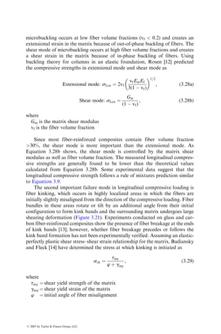 microbuckling occurs at low fiber volume fractions (vf  0.2) and creates an
extensional strain in the matrix because of out-of-phase buckling of fibers. The
shear mode of microbuckling occurs at high fiber volume fractions and creates
a shear strain in the matrix because of in-phase buckling of fibers. Using
buckling theory for columns in an elastic foundation, Rosen [12] predicted
the compressive strengths in extensional mode and shear mode as
Extensional mode: sLcu ¼ 2vf
vfEmEf
3(1  vf)
 1=2
, (3:28a)
Shear mode: sLcu ¼
Gm
(1  vf)
, (3:28b)
where
Gm is the matrix shear modulus
vf is the fiber volume fraction
Since most fiber-reinforced composites contain fiber volume fraction
30%, the shear mode is more important than the extensional mode. As
Equation 3.28b shows, the shear mode is controlled by the matrix shear
modulus as well as fiber volume fraction. The measured longitudinal compres-
sive strengths are generally found to be lower than the theoretical values
calculated from Equation 3.28b. Some experimental data suggest that the
longitudinal compressive strength follows a rule of mixtures prediction similar
to Equation 3.9.
The second important failure mode in longitudinal compressive loading is
fiber kinking, which occurs in highly localized areas in which the fibers are
initially slightly misaligned from the direction of the compressive loading. Fiber
bundles in these areas rotate or tilt by an additional angle from their initial
configuration to form kink bands and the surrounding matrix undergoes large
shearing deformation (Figure 3.21). Experiments conducted on glass and car-
bon fiber-reinforced composites show the presence of fiber breakage at the ends
of kink bands [13]; however, whether fiber breakage precedes or follows the
kink band formation has not been experimentally verified. Assuming an elastic-
perfectly plastic shear stress–shear strain relationship for the matrix, Budiansky
and Fleck [14] have determined the stress at which kinking is initiated as
sck ¼
tmy
w þ gmy
, (3:29)
where
tmy ¼ shear yield strength of the matrix
gmy ¼ shear yield strain of the matrix
w ¼ initial angle of fiber misalignment
ß 2007 by Taylor  Francis Group, LLC.
 
