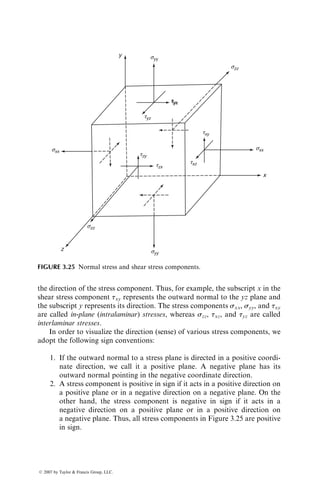 the direction of the stress component. Thus, for example, the subscript x in the
shear stress component txy represents the outward normal to the yz plane and
the subscript y represents its direction. The stress components sxx, syy, and txy
are called in-plane (intralaminar) stresses, whereas szz, txz, and tyz are called
interlaminar stresses.
In order to visualize the direction (sense) of various stress components, we
adopt the following sign conventions:
1. If the outward normal to a stress plane is directed in a positive coordi-
nate direction, we call it a positive plane. A negative plane has its
outward normal pointing in the negative coordinate direction.
2. A stress component is positive in sign if it acts in a positive direction on
a positive plane or in a negative direction on a negative plane. On the
other hand, the stress component is negative in sign if it acts in a
negative direction on a positive plane or in a positive direction on
a negative plane. Thus, all stress components in Figure 3.25 are positive
in sign.
y
z
x
sxx
szz
syy
sxx
szz
syy
txy
txz
tyx
tyz
tzy
tzx
tyx
FIGURE 3.25 Normal stress and shear stress components.
ß 2007 by Taylor  Francis Group, LLC.
 