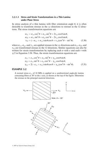 3.2.1.3 Stress and Strain Transformations in a Thin Lamina
under Plane Stress
In stress analysis of a thin lamina with fiber orientation angle u, it is often
desirable to transform stresses in the xy directions to stresses in the 12 direc-
tions. The stress transformation equations are
s11 ¼ sxx cos2
u þ syy sin2
u þ 2txy cos u sin u,
s22 ¼ sxx sin2
u þ syy cos2
u  2txy cos u sin u,
t12 ¼ (sxx þ syy) sin u cos u þ txy(cos2
u  sin2
u): (3:30)
where sxx, syy, and txy are applied stresses in the xy directions and s11, s22, and
t12 are transformed stresses in the 12 directions. Similar equations can also be
written for strain transformation by replacing each s with « and each t with
g=2 in Equation 3.30. Thus, the strain transformation equations are
«11 ¼ «xx cos2
u þ «yy sin2
u þ gxy cos u sin u,
«22 ¼ «xx sin2
u þ «yy cos2
u  gxy cos u sin u,
g12 ¼ 2(«xx þ «yy) sin u cos u þ gxy(cos2
u  sin2
u): (3:31)
EXAMPLE 3.2
A normal stress sxx of 10 MPa is applied on a unidirectional angle-ply lamina
containing fibers at 308 to the x axis, as shown at the top of the figure. Determine
the stresses in the principal material directions.
Note: q = −30°
sxx sxx
q
y
x
s22
s11
s11
s
30°
2
1
t12 t12
ß 2007 by Taylor  Francis Group, LLC.
 