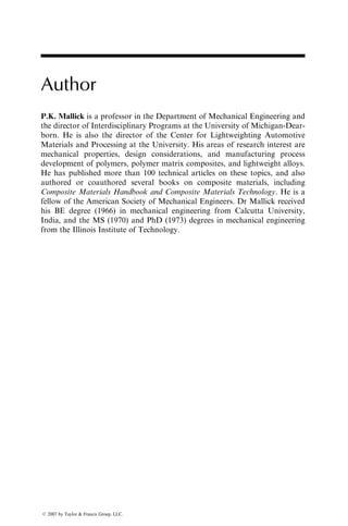 Author
P.K. Mallick is a professor in the Department of Mechanical Engineering and
the director of Interdisciplinary Programs at the University of Michigan-Dear-
born. He is also the director of the Center for Lightweighting Automotive
Materials and Processing at the University. His areas of research interest are
mechanical properties, design considerations, and manufacturing process
development of polymers, polymer matrix composites, and lightweight alloys.
He has published more than 100 technical articles on these topics, and also
authored or coauthored several books on composite materials, including
Composite Materials Handbook and Composite Materials Technology. He is a
fellow of the American Society of Mechanical Engineers. Dr Mallick received
his BE degree (1966) in mechanical engineering from Calcutta University,
India, and the MS (1970) and PhD (1973) degrees in mechanical engineering
from the Illinois Institute of Technology.
ß 2007 by Taylor & Francis Group, LLC.
 