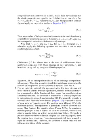 composite in which the fibers are in the 12 plane, it can be visualized that
the elastic properties are equal in the 2–3 direction so that E22 ¼ E33,
n12 ¼ n13, and G12 ¼ G13. Furthermore, G23 can be expressed in terms of
E22 and n23 by an expression similar to Equation 3.32.
G23 ¼
E22
2(1 þ n23)
: (3:33)
Thus, the number of independent elastic constants for a unidirectionally
oriented fiber composite reduces to 5, namely, E11, E22, n12, G12, and n23.
Such composites are often called transversely isotropic.
Note that n21 6¼ n12 and n31 6¼ n13, but n31 ¼ n21. However, n21 is
related to n12 by the following equation, and therefore is not an inde-
pendent elastic constant.
n21 ¼
E22
E11
 
n12: (3:34)
Christensen [17] has shown that in the case of unidirectional fiber-
reinforced composites with fibers oriented in the 1-direction, n23 can
be related to n12 and n21 using the following equation:
n23 ¼ n32 ¼ n12
(1  n21)
(1  n12)
: (3:35)
Equation 3.35 fits the experimental data within the range of experimen-
tal accuracy. Thus, for a unidirectional fiber-reinforced composite, the
number of independent elastic constants is reduced from 5 to 4.
2. For an isotropic material, the sign convention for shear stresses and
shear strains is of little practical significance, since its mechanical behav-
ior is independent of the direction of shear stress. For an orthotropic or
anisotropic material, the direction of shear stress is critically important
in determining its strength and modulus [18]. For example, consider a
unidirectional fiber-reinforced lamina (Figure 3.29) subjected to states
of pure shear of opposite sense. For positive shear (Figure 3.29a), the
maximum (tensile) principal stress is parallel to the fiber direction that
causes fiber fracture. For negative shear (Figure 3.29b), the maximum
(tensile) principal stress is normal to the fiber direction, which causes
either a matrix failure or a fiber–matrix interface failure. Obviously, a
positive shear condition will favor a higher load-carrying capacity than
the negative shear condition. For an isotropic material, shear strength is
equal in all directions. Therefore, the direction of shear stress will not
influence the failure of the material.
ß 2007 by Taylor  Francis Group, LLC.
 