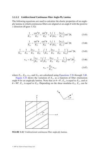 3.2.2.2 Unidirectional Continuous Fiber Angle-Ply Lamina
The following equations are used to calculate the elastic properties of an angle-
ply lamina in which continuous fibers are aligned at an angle u with the positive
x direction (Figure 3.32):
1
Exx
¼
cos4
u
E11
þ
sin4
u
E22
þ
1
4
1
G12

2n12
E11
 
sin2
2u, (3:43)
1
Eyy
¼
sin4
u
E11
þ
cos4
u
E22
þ
1
4
1
G12

2n12
E11
 
sin2
2u, (3:44)
1
Gxy
¼
1
E11
þ
2n12
E11
þ
1
E22

1
E11
þ
2n12
E11
þ
1
E22

1
G12
 
cos2
2u, (3:45)
nxy ¼ Exx
n12
E11

1
4
1
E11
þ
2n12
E11
þ
1
E22

1
G12
 
sin2
2u
 
, (3:46)
nyx ¼
Eyy
Exx
nxy, (3:47)
where E11, E22, n12, and G12 are calculated using Equations 3.36 through 3.40.
Figure 3.33 shows the variation of Exx as a function of fiber orientation
angle u for an angle-ply lamina. Note that at u ¼ 08, Exx is equal to E11, and at
u ¼ 908, Exx is equal to E22. Depending on the shear modulus G12, Exx can be
x
y
2
1
θ
θ
FIGURE 3.32 Unidirectional continuous fiber angle-ply lamina.
ß 2007 by Taylor  Francis Group, LLC.
 