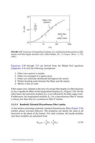Equations 3.49 through 3.53 are derived from the Halpin–Tsai equations
(Appendix A.4) with the following assumptions:
1. Fiber cross section is circular.
2. Fibers are arranged in a square array.
3. Fibers are uniformly distributed throughout the matrix.
4. Perfect bonding exists between the fibers and the matrix.
5. Matrix is free of voids.
Fiber aspect ratio, defined as the ratio of average fiber length lf to fiber diameter
df, has a significant effect on the longitudinal modulus E11 (Figure 3.35). On the
other hand, the transverse modulus E22 is not affected by the fiber aspect ratio.
Furthermore, the longitudinal modulus E11 for a discontinuous fiber 08 lamina
is always less than that for a continuous fiber 08 lamina.
3.2.2.4 Randomly Oriented Discontinuous Fiber Lamina
A thin lamina containing randomly oriented discontinuous fibers (Figure 3.36)
exhibits planar isotropic behavior. The properties are ideally the same in all
directions in the plane of the lamina. For such a lamina, the tensile modulus
and shear modulus are calculated from
Erandom ¼
3
8
E11 þ
5
8
E22, (3:55)
105
104
lf/df
103
1 10 100
Nylon fiber
in
rubber matrix
Halpin−Tsai
equation
E
11
(psi)
1000
FIGURE 3.35 Variation of longitudinal modulus of a unidirectional discontinuous fiber
lamina with fiber length–diameter ratio. (After Halpin, J.C., J. Compos. Mater., 3, 732,
1969.)
ß 2007 by Taylor  Francis Group, LLC.
 