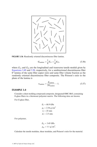 Grandom ¼
1
8
E11 þ
1
4
E22, (3:56)
where E11 and E22 are the longitudinal and transverse tensile moduli given by
Equations 3.49 and 3.50, respectively, for a unidirectional discontinuous fiber
08 lamina of the same fiber aspect ratio and same fiber volume fraction as the
randomly oriented discontinuous fiber composite. The Poisson’s ratio in the
plane of the lamina is
nrandom ¼
Erandom
2Grandom
 1: (3:57)
EXAMPLE 3.4
Consider a sheet molding compound composite, designated SMC-R65, containing
E-glass fibers in a thermoset polyester matrix. The following data are known.
For E-glass fiber,
Ef ¼ 68:9 GPa
rf ¼ 2:54 g=cm3
lf ¼ 25 mm
df ¼ 2:5 mm:
For polyester,
Em ¼ 3:45 GPa
rm ¼ 1:1 g=cm3
:
Calculate the tensile modulus, shear modulus, and Poisson’s ratio for the material.
FIGURE 3.36 Randomly oriented discontinuous fiber lamina.
ß 2007 by Taylor  Francis Group, LLC.
 