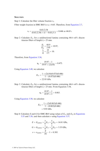 SOLUTION
Step 1: Calculate the fiber volume fraction vf.
Fiber weight fraction in SMC-R65 is wf ¼ 0.65. Therefore, from Equation 2.7,
vf ¼
0:65=2:54
(0:65=2:54) þ (1  0:65)=1:1
¼ 0:446 or 44:6%:
Step 2: Calculate E11 for a unidirectional lamina containing 44.6 vol% discon-
tinuous fibers of length lf ¼ 25 mm.
Ef
Em
¼
68:9
3:45
¼ 19:97,
lf
df
¼
25
2:5
¼ 10:
Therefore, from Equation 3.54,
hL ¼
19:97  1
19:97 þ (2)(10)
¼ 0:475:
Using Equation 3.49, we calculate
E11 ¼
1 þ (2)(10)(0:475)(0:446)
1  (0:475)(0:446)
¼ 22:93 GPa:
Step 3: Calculate E22 for a unidirectional lamina containing 44.6 vol% discon-
tinuous fibers of length lf ¼ 25 mm. From Equation 3.54,
hT ¼
19:97  1
19:97 þ 2
¼ 0:863:
Using Equation 3.50, we calculate
E22 ¼
1 þ (2)(0:863)(0:446)
1  (0:863)(0:446)
¼ 9:93 GPa:
Step 4: Calculate E and G for SMC-R65 using values of E11 and E22 in Equations
3.55 and 3.56, and then calculate n using Equation 3.57.
E ¼ Erandom ¼
3
8
E11 þ
5
8
E22 ¼ 14:81 GPa,
G ¼ Grandom ¼
1
8
E11 þ
1
4
E22 ¼ 5:35 GPa,
n ¼ nrandom ¼
E
2G
 1 ¼ 0:385:
ß 2007 by Taylor  Francis Group, LLC.
 