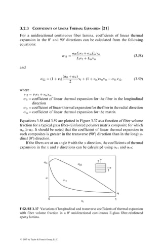 3.2.3 COEFFICIENTS OF LINEAR THERMAL EXPANSION [21]
For a unidirectional continuous fiber lamina, coefficients of linear thermal
expansion in the 08 and 908 directions can be calculated from the following
equations:
a11 ¼
aflEfvf þ amEmvm
Efvf þ Emvm
(3:58)
and
a22 ¼ (1 þ nf)
(afl þ afr)
2
vf þ (1 þ nm)amvm  a11n12, (3:59)
where
n12 ¼ nfvf þ nmvm
afl ¼ coefficient of linear thermal expansion for the fiber in the longitudinal
direction
afr ¼ coefficient of linear thermal expansion for the fiber in the radial direction
am ¼ coefficient of linear thermal expansion for the matrix
Equations 3.58 and 3.59 are plotted in Figure 3.37 as a function of fiber volume
fraction for a typical glass fiber-reinforced polymer matrix composite for which
am  af. It should be noted that the coefficient of linear thermal expansion in
such composites is greater in the transverse (908) direction than in the longitu-
dinal (08) direction.
If the fibers are at an angle u with the x direction, the coefficients of thermal
expansion in the x and y directions can be calculated using a11 and a22:
am
a11
af
1
0
vf
a22
2
1
a
FIGURE 3.37 Variation of longitudinal and transverse coefficients of thermal expansion
with fiber volume fraction in a 08 unidirectional continuous E-glass fiber-reinforced
epoxy lamina.
ß 2007 by Taylor  Francis Group, LLC.
 