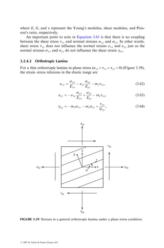 where E, G, and n represent the Young’s modulus, shear modulus, and Pois-
son’s ratio, respectively.
An important point to note in Equation 3.61 is that there is no coupling
between the shear stress txy and normal stresses sxx and syy. In other words,
shear stress txy does not influence the normal strains «xx and «yy just as the
normal stresses sxx and syy do not influence the shear strain gxy.
3.2.4.2 Orthotropic Lamina
For a thin orthotropic lamina in plane stress (szz ¼ txz ¼ tyz ¼ 0) (Figure 3.39),
the strain–stress relations in the elastic range are
«xx ¼
sxx
Exx
 nyx
syy
Eyy
 mxtxy, (3:62)
«yy ¼ nxy
sxx
Exx
þ
syy
Eyy
 mytxy, (3:63)
gxy ¼ mxsxx  mysyy þ
txy
Gxy
, (3:64)
syy
syy
txy
txy
sxx
sxx
q
2
y
1
x
FIGURE 3.39 Stresses in a general orthotropic lamina under a plane stress condition.
ß 2007 by Taylor  Francis Group, LLC.
 