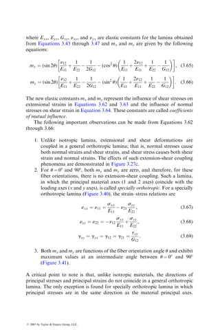 where Exx, Eyy, Gxy, nxy, and nyx are elastic constants for the lamina obtained
from Equations 3.43 through 3.47 and mx and my are given by the following
equations:
mx ¼ (sin 2u)
n12
E11
þ
1
E22

1
2G12
 (cos2
u)
1
E11
þ
2n12
E11
þ
1
E22

1
G12
 
 
, (3:65)
my ¼ (sin 2u)
n12
E11
þ
1
E22

1
2G12
 (sin2
u)
1
E11
þ
2n12
E11
þ
1
E22

1
G12
 
 
: (3:66)
The new elastic constants mx and my represent the influence of shear stresses on
extensional strains in Equations 3.62 and 3.63 and the influence of normal
stresses on shear strain in Equation 3.64. These constants are called coefficients
of mutual influence.
The following important observations can be made from Equations 3.62
through 3.66:
1. Unlike isotropic lamina, extensional and shear deformations are
coupled in a general orthotropic lamina; that is, normal stresses cause
both normal strains and shear strains, and shear stress causes both shear
strain and normal strains. The effects of such extension-shear coupling
phenomena are demonstrated in Figure 3.27c.
2. For u ¼ 08 and 908, both mx and my are zero, and therefore, for these
fiber orientations, there is no extension-shear coupling. Such a lamina,
in which the principal material axes (1 and 2 axes) coincide with the
loading axes (x and y axes), is called specially orthotropic. For a specially
orthotropic lamina (Figure 3.40), the strain–stress relations are
«xx ¼ «11 ¼
sxx
E11
 n21
syy
E22
, (3:67)
«yy ¼ «22 ¼ n12
sxx
E11
þ
syy
E22
, (3:68)
gxy ¼ gyx ¼ g12 ¼ g21 ¼
txy
G12
: (3:69)
3. Both mx and my are functions of the fiber orientation angle u and exhibit
maximum values at an intermediate angle between u ¼ 08 and 908
(Figure 3.41).
A critical point to note is that, unlike isotropic materials, the directions of
principal stresses and principal strains do not coincide in a general orthotropic
lamina. The only exception is found for specially orthotropic lamina in which
principal stresses are in the same direction as the material principal axes.
ß 2007 by Taylor  Francis Group, LLC.
 