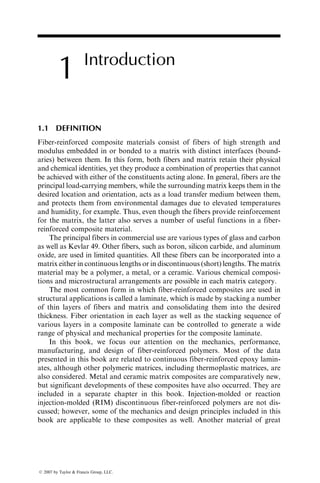 1 Introduction
1.1 DEFINITION
Fiber-reinforced composite materials consist of fibers of high strength and
modulus embedded in or bonded to a matrix with distinct interfaces (bound-
aries) between them. In this form, both fibers and matrix retain their physical
and chemical identities, yet they produce a combination of properties that cannot
be achieved with either of the constituents acting alone. In general, fibers are the
principal load-carrying members, while the surrounding matrix keeps them in the
desired location and orientation, acts as a load transfer medium between them,
and protects them from environmental damages due to elevated temperatures
and humidity, for example. Thus, even though the fibers provide reinforcement
for the matrix, the latter also serves a number of useful functions in a fiber-
reinforced composite material.
The principal fibers in commercial use are various types of glass and carbon
as well as Kevlar 49. Other fibers, such as boron, silicon carbide, and aluminum
oxide, are used in limited quantities. All these fibers can be incorporated into a
matrix either in continuous lengths or in discontinuous (short) lengths. The matrix
material may be a polymer, a metal, or a ceramic. Various chemical composi-
tions and microstructural arrangements are possible in each matrix category.
The most common form in which fiber-reinforced composites are used in
structural applications is called a laminate, which is made by stacking a number
of thin layers of fibers and matrix and consolidating them into the desired
thickness. Fiber orientation in each layer as well as the stacking sequence of
various layers in a composite laminate can be controlled to generate a wide
range of physical and mechanical properties for the composite laminate.
In this book, we focus our attention on the mechanics, performance,
manufacturing, and design of fiber-reinforced polymers. Most of the data
presented in this book are related to continuous fiber-reinforced epoxy lamin-
ates, although other polymeric matrices, including thermoplastic matrices, are
also considered. Metal and ceramic matrix composites are comparatively new,
but significant developments of these composites have also occurred. They are
included in a separate chapter in this book. Injection-molded or reaction
injection-molded (RIM) discontinuous fiber-reinforced polymers are not dis-
cussed; however, some of the mechanics and design principles included in this
book are applicable to these composites as well. Another material of great
ß 2007 by Taylor & Francis Group, LLC.
 