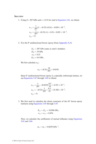 SOLUTION
1. Using E ¼ 207 GPa and n ¼ 0.33 for steel in Equation 3.61, we obtain
«xx ¼
1
207
[1  (0:33) (0:5)] ¼ 4:034  103
,
«yy ¼
1
207
[ (0:33) (1) þ 0:5] ¼ 0:821  103
,
gxy ¼ 0:
2. For the 08 unidirectional boron–epoxy (from Appendix A.5):
E11 ¼ 207 GPa (same as steel’s modulus)
E22 ¼ 19 GPa
n12 ¼ 0:21
G12 ¼ 6:4 GPa:
We first calculate n21:
n21 ¼ (0:21)
19
207
¼ 0:0193:
Since 08 unidirectional boron–epoxy is a specially orthotropic lamina, we
use Equations 3.67 through 3.69 to obtain
«xx ¼
1
207
 (0:0193)
0:5
19
¼ 4:323  103
,
«yy ¼ (0:21)
1
207
þ
0:5
19
¼ 25:302  103
,
gxy ¼ 0:
3. We first need to calculate the elastic constants of the 458 boron–epoxy
laminate using Equations 3.43 through 3.47:
Exx ¼ Eyy ¼ 18:896 GPa,
nxy ¼ nyx ¼ 0:476:
Next, we calculate the coefficients of mutual influence using Equations
3.65 and 3.66:
mx ¼ my ¼ 0:0239 GPa1
:
ß 2007 by Taylor  Francis Group, LLC.
 
