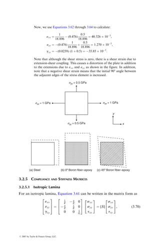 Now, we use Equations 3.62 through 3.64 to calculate:
«xx ¼
1
18:896
 (0:476)
0:5
18:896
¼ 40:326  103
,
«yy ¼ (0:476)
1
18:896
þ
0:5
18:896
¼ 1:270  103
,
gxy ¼ (0:0239) (1 þ 0:5) ¼ 35:85  103
:
Note that although the shear stress is zero, there is a shear strain due to
extension-shear coupling. This causes a distortion of the plate in addition
to the extensions due to «xx and «yy as shown in the figure. In addition,
note that a negative shear strain means that the initial 908 angle between
the adjacent edges of the stress element is increased.
sxx = 1 GPa
syy = 0.5 GPa
sxx = 1 GPa
syy = 0.5 GPa
y
x
(a) Steel (b) 08 Boron fiber–epoxy (c) 458 Boron fiber–epoxy
3.2.5 COMPLIANCE AND STIFFNESS MATRICES
3.2.5.1 Isotropic Lamina
For an isotropic lamina, Equation 3.61 can be written in the matrix form as
«xx
«yy
gxy
2
6
4
3
7
5 ¼
1
E  n
E 0
 n
E
1
E 0
0 0 1
G
2
6
4
3
7
5
sxx
syy
txy
2
4
3
5 ¼ [S]
sxx
syy
txy
2
4
3
5, (3:70)
ß 2007 by Taylor  Francis Group, LLC.
 