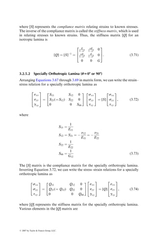 where [S] represents the compliance matrix relating strains to known stresses.
The inverse of the compliance matrix is called the stiffness matrix, which is used
in relating stresses to known strains. Thus, the stiffness matrix [Q] for an
isotropic lamina is
[Q] ¼ [S]1
¼
E
1n2
nE
1n2 0
nE
1n2
E
1n2 0
0 0 G
2
6
4
3
7
5: (3:71)
3.2.5.2 Specially Orthotropic Lamina (u508 or 908)
Arranging Equations 3.67 through 3.69 in matrix form, we can write the strain–
stress relation for a specially orthotropic lamina as
«xx
«yy
gxy
2
6
4
3
7
5 ¼
S11 S12 0
S21(¼S12) S22 0
0 0 S66
2
4
3
5
sxx
syy
txy
2
4
3
5 ¼ [S]
sxx
syy
txy
2
4
3
5, (3:72)
where
S11 ¼
1
E11
S12 ¼ S21 ¼ 
n12
E11
¼ 
n21
E22
S22 ¼
1
E22
S66 ¼
1
G12
(3:73)
The [S] matrix is the compliance matrix for the specially orthotropic lamina.
Inverting Equation 3.72, we can write the stress–strain relations for a specially
orthotropic lamina as
sxx
syy
txy
2
4
3
5 ¼
Q11 Q12 0
Q21(¼ Q12) Q22 0
0 0 Q66
2
4
3
5
«xx
«yy
gxy
2
6
4
3
7
5 ¼ [Q]
«xx
«yy
gxy
2
6
4
3
7
5, (3:74)
where [Q] represents the stiffness matrix for the specially orthotropic lamina.
Various elements in the [Q] matrix are
ß 2007 by Taylor  Francis Group, LLC.
 