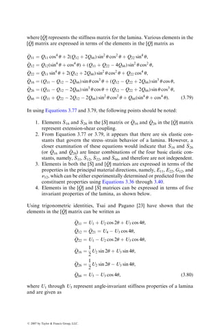 where [
Q] represents the stiffness matrix for the lamina. Various elements in the
[
Q] matrix are expressed in terms of the elements in the [Q] matrix as

Q11 ¼ Q11 cos4
u þ 2(Q12 þ 2Q66) sin2
u cos2
u þ Q22 sin4
u,

Q12 ¼ Q12(sin4
u þ cos4
u) þ (Q11 þ Q22  4Q66) sin2
u cos2
u,

Q22 ¼ Q11 sin4
u þ 2(Q12 þ 2Q66) sin2
u cos2
u þ Q22 cos4
u,

Q16 ¼ (Q11  Q12  2Q66) sin u cos3
u þ (Q12  Q22 þ 2Q66) sin3
u cos u,

Q26 ¼ (Q11  Q12  2Q66) sin3
u cos u þ (Q12  Q22 þ 2Q66) sin u cos3
u,

Q66 ¼ (Q11 þ Q22  2Q12  2Q66) sin2
u cos2
u þ Q66(sin4
u þ cos4
u): (3:79)
In using Equations 3.77 and 3.79, the following points should be noted:
1. Elements 
S16 and 
S26 in the [
S] matrix or 
Q16 and 
Q26 in the [
Q] matrix
represent extension-shear coupling.
2. From Equation 3.77 or 3.79, it appears that there are six elastic con-
stants that govern the stress–strain behavior of a lamina. However, a
closer examination of these equations would indicate that 
S16 and 
S26
(or 
Q16 and 
Q26) are linear combinations of the four basic elastic con-
stants, namely, 
S11, 
S12, 
S22, and 
S66, and therefore are not independent.
3. Elements in both the [
S] and [
Q] matrices are expressed in terms of the
properties in the principal material directions, namely, E11, E22, G12, and
n12, which can be either experimentally determined or predicted from the
constituent properties using Equations 3.36 through 3.40.
4. Elements in the [
Q] and [
S] matrices can be expressed in terms of five
invariant properties of the lamina, as shown below.
Using trigonometric identities, Tsai and Pagano [23] have shown that the
elements in the [
Q] matrix can be written as

Q11 ¼ U1 þ U2 cos 2u þ U3 cos 4u,

Q12 ¼ 
Q21 ¼ U4  U3 cos 4u,

Q22 ¼ U1  U2 cos 2u þ U3 cos 4u,

Q16 ¼
1
2
U2 sin 2u þ U3 sin 4u,

Q26 ¼
1
2
U2 sin 2u  U3 sin 4u,

Q66 ¼ U5  U3 cos 4u, (3:80)
where U1 through U5 represent angle-invariant stiffness properties of a lamina
and are given as
ß 2007 by Taylor  Francis Group, LLC.
 