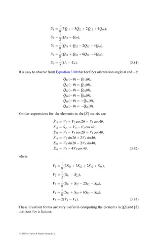 U1 ¼
1
8
(3Q11 þ 3Q22 þ 2Q12 þ 4Q66),
U2 ¼
1
2
(Q11  Q22),
U3 ¼
1
8
(Q11 þ Q22  2Q12  4Q66),
U4 ¼
1
8
(Q11 þ Q22 þ 6Q12  4Q66),
U5 ¼
1
2
(U1  U4): (3:81)
It is easy to observe from Equation 3.80 that for fiber orientation angles u and u,

Q11(u) ¼ 
Q11(u),

Q12(u) ¼ 
Q12(u),

Q22(u) ¼ 
Q22(u),

Q66(u) ¼ 
Q66(u),

Q16(u) ¼ 
Q16(u),

Q26(u) ¼ 
Q26(u):
Similar expressions for the elements in the [
S] matrix are

S11 ¼ V1 þ V2 cos 2u þ V3 cos 4u,

S12 ¼ 
S21 ¼ V4  V3 cos 4u,

S22 ¼ V1  V2 cos 2u þ V3 cos 4u,

S16 ¼ V2 sin 2u þ 2V3 sin 4u,

S26 ¼ V2 sin 2u  2V3 sin 4u,

S66 ¼ V5  4V3 cos 4u, (3:82)
where
V1 ¼
1
8
(3S11 þ 3S22 þ 2S12 þ S66),
V2 ¼
1
2
(S11  S22),
V3 ¼
1
8
(S11 þ S22  2S12  S66),
V4 ¼
1
8
(S11 þ S22 þ 6S12  S66),
V5 ¼ 2(V1  V4): (3:83)
These invariant forms are very useful in computing the elements in [
Q] and [
S]
matrices for a lamina.
ß 2007 by Taylor  Francis Group, LLC.
 