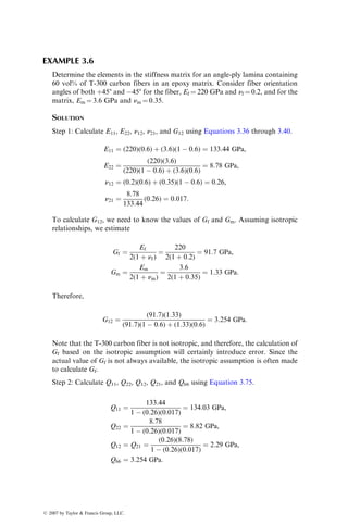 EXAMPLE 3.6
Determine the elements in the stiffness matrix for an angle-ply lamina containing
60 vol% of T-300 carbon fibers in an epoxy matrix. Consider fiber orientation
angles of both þ458 and 458 for the fiber, Ef ¼ 220 GPa and nf ¼ 0.2, and for the
matrix, Em ¼ 3.6 GPa and nm ¼ 0.35.
SOLUTION
Step 1: Calculate E11, E22, n12, n21, and G12 using Equations 3.36 through 3.40.
E11 ¼ (220)(0:6) þ (3:6)(1  0:6) ¼ 133:44 GPa,
E22 ¼
(220)(3:6)
(220)(1  0:6) þ (3:6)(0:6)
¼ 8:78 GPa,
n12 ¼ (0:2)(0:6) þ (0:35)(1  0:6) ¼ 0:26,
n21 ¼
8:78
133:44
(0:26) ¼ 0:017:
To calculate G12, we need to know the values of Gf and Gm. Assuming isotropic
relationships, we estimate
Gf ¼
Ef
2(1 þ nf)
¼
220
2(1 þ 0:2)
¼ 91:7 GPa,
Gm ¼
Em
2(1 þ nm)
¼
3:6
2(1 þ 0:35)
¼ 1:33 GPa:
Therefore,
G12 ¼
(91:7)(1:33)
(91:7)(1  0:6) þ (1:33)(0:6)
¼ 3:254 GPa:
Note that the T-300 carbon fiber is not isotropic, and therefore, the calculation of
Gf based on the isotropic assumption will certainly introduce error. Since the
actual value of Gf is not always available, the isotropic assumption is often made
to calculate Gf.
Step 2: Calculate Q11, Q22, Q12, Q21, and Q66 using Equation 3.75.
Q11 ¼
133:44
1  (0:26)(0:017)
¼ 134:03 GPa,
Q22 ¼
8:78
1  (0:26)(0:017)
¼ 8:82 GPa,
Q12 ¼ Q21 ¼
(0:26)(8:78)
1  (0:26)(0:017)
¼ 2:29 GPa,
Q66 ¼ 3:254 GPa:
ß 2007 by Taylor  Francis Group, LLC.
 