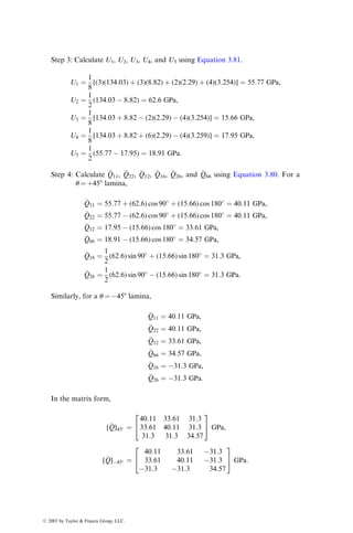 Step 3: Calculate U1, U2, U3, U4, and U5 using Equation 3.81.
U1 ¼
1
8
[(3)(134:03) þ (3)(8:82) þ (2)(2:29) þ (4)(3:254)] ¼ 55:77 GPa,
U2 ¼
1
2
(134:03  8:82) ¼ 62:6 GPa,
U3 ¼
1
8
[134:03 þ 8:82  (2)(2:29)  (4)(3:254)] ¼ 15:66 GPa,
U4 ¼
1
8
[134:03 þ 8:82 þ (6)(2:29)  (4)(3:259)] ¼ 17:95 GPa,
U5 ¼
1
2
(55:77  17:95) ¼ 18:91 GPa:
Step 4: Calculate 
Q11, 
Q22, 
Q12, 
Q16, 
Q26, and 
Q66 using Equation 3.80. For a
u ¼ þ458 lamina,

Q11 ¼ 55:77 þ (62:6) cos 90
þ (15:66) cos 180
¼ 40:11 GPa,

Q22 ¼ 55:77  (62:6) cos 90
þ (15:66) cos 180
¼ 40:11 GPa,

Q12 ¼ 17:95  (15:66) cos 180
¼ 33:61 GPa,

Q66 ¼ 18:91  (15:66) cos 180
¼ 34:57 GPa,

Q16 ¼
1
2
(62:6) sin 90
þ (15:66) sin 180
¼ 31:3 GPa,

Q26 ¼
1
2
(62:6) sin 90
 (15:66) sin 180
¼ 31:3 GPa:
Similarly, for a u ¼ 458 lamina,

Q11 ¼ 40:11 GPa,

Q22 ¼ 40:11 GPa,

Q12 ¼ 33:61 GPa,

Q66 ¼ 34:57 GPa,

Q16 ¼ 31:3 GPa,

Q26 ¼ 31:3 GPa:
In the matrix form,
[
Q]45 ¼
40:11 33:61 31:3
33:61 40:11 31:3
31:3 31:3 34:57
2
4
3
5 GPa,
[
Q]45 ¼
40:11 33:61 31:3
33:61 40:11 31:3
31:3 31:3 34:57
2
4
3
5 GPa:
ß 2007 by Taylor  Francis Group, LLC.
 