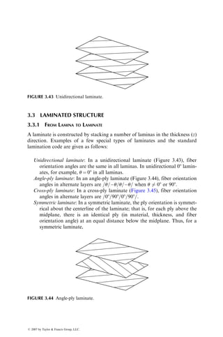 3.3 LAMINATED STRUCTURE
3.3.1 FROM LAMINA TO LAMINATE
A laminate is constructed by stacking a number of laminas in the thickness (z)
direction. Examples of a few special types of laminates and the standard
lamination code are given as follows:
Unidirectional laminate: In a unidirectional laminate (Figure 3.43), fiber
orientation angles are the same in all laminas. In unidirectional 08 lamin-
ates, for example, u ¼ 08 in all laminas.
Angle-ply laminate: In an angle-ply laminate (Figure 3.44), fiber orientation
angles in alternate layers are =u=u=u=u= when u 6¼ 08 or 908.
Cross-ply laminate: In a cross-ply laminate (Figure 3.45), fiber orientation
angles in alternate layers are =08=908=08=908=.
Symmetric laminate: In a symmetric laminate, the ply orientation is symmet-
rical about the centerline of the laminate; that is, for each ply above the
midplane, there is an identical ply (in material, thickness, and fiber
orientation angle) at an equal distance below the midplane. Thus, for a
symmetric laminate,
FIGURE 3.43 Unidirectional laminate.
FIGURE 3.44 Angle-ply laminate.
ß 2007 by Taylor  Francis Group, LLC.
 