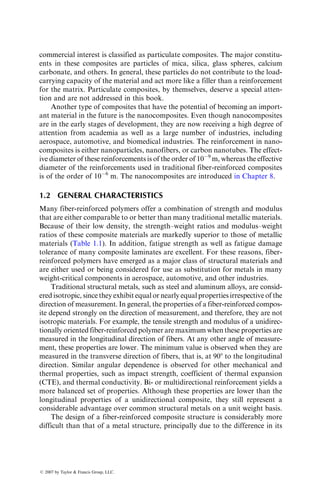 commercial interest is classified as particulate composites. The major constitu-
ents in these composites are particles of mica, silica, glass spheres, calcium
carbonate, and others. In general, these particles do not contribute to the load-
carrying capacity of the material and act more like a filler than a reinforcement
for the matrix. Particulate composites, by themselves, deserve a special atten-
tion and are not addressed in this book.
Another type of composites that have the potential of becoming an import-
ant material in the future is the nanocomposites. Even though nanocomposites
are in the early stages of development, they are now receiving a high degree of
attention from academia as well as a large number of industries, including
aerospace, automotive, and biomedical industries. The reinforcement in nano-
composites is either nanoparticles, nanofibers, or carbon nanotubes. The effect-
ive diameter of these reinforcements is of the order of 109
m, whereas the effective
diameter of the reinforcements used in traditional fiber-reinforced composites
is of the order of 106
m. The nanocomposites are introduced in Chapter 8.
1.2 GENERAL CHARACTERISTICS
Many fiber-reinforced polymers offer a combination of strength and modulus
that are either comparable to or better than many traditional metallic materials.
Because of their low density, the strength–weight ratios and modulus–weight
ratios of these composite materials are markedly superior to those of metallic
materials (Table 1.1). In addition, fatigue strength as well as fatigue damage
tolerance of many composite laminates are excellent. For these reasons, fiber-
reinforced polymers have emerged as a major class of structural materials and
are either used or being considered for use as substitution for metals in many
weight-critical components in aerospace, automotive, and other industries.
Traditional structural metals, such as steel and aluminum alloys, are consid-
ered isotropic, since they exhibit equal or nearly equal properties irrespective of the
direction of measurement. In general, the properties of a fiber-reinforced compos-
ite depend strongly on the direction of measurement, and therefore, they are not
isotropic materials. For example, the tensile strength and modulus of a unidirec-
tionally oriented fiber-reinforced polymer are maximum when these properties are
measured in the longitudinal direction of fibers. At any other angle of measure-
ment, these properties are lower. The minimum value is observed when they are
measured in the transverse direction of fibers, that is, at 908 to the longitudinal
direction. Similar angular dependence is observed for other mechanical and
thermal properties, such as impact strength, coefficient of thermal expansion
(CTE), and thermal conductivity. Bi- or multidirectional reinforcement yields a
more balanced set of properties. Although these properties are lower than the
longitudinal properties of a unidirectional composite, they still represent a
considerable advantage over common structural metals on a unit weight basis.
The design of a fiber-reinforced composite structure is considerably more
difficult than that of a metal structure, principally due to the difference in its
ß 2007 by Taylor  Francis Group, LLC.
 