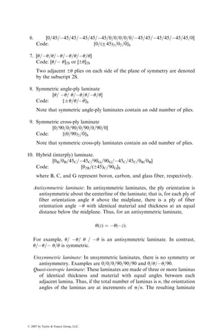 6. [0=45=45=45=45=45=45=0=0=0=0=0=45=45=45=45=45=45=0]
Code: [0=(+45)3=02=
0]S
7. [u=u=u=u=u=u=u=u]
Code: [u= u]2S or [±u]2S
Two adjacent ±u plies on each side of the plane of symmetry are denoted
by the subscript 2S.
8. Symmetric angle-ply laminate
[u= u= u=u=u=u=u]
Code: [u=u=
u]S
Note that symmetric angle-ply laminates contain an odd number of plies.
9. Symmetric cross-ply laminate
[0=90=0=90=0=90=0=90=0]
Code: [(0=90)2=
0]S
Note that symmetric cross-ply laminates contain an odd number of plies.
10. Hybrid (interply) laminate.
[0B=0B=45C=45C=90G=90G=45C=45C=0B=0B]
Code: [02B=(±45)C=90G]S
where B, C, and G represent boron, carbon, and glass fiber, respectively.
Antisymmetric laminate: In antisymmetric laminates, the ply orientation is
antisymmetric about the centerline of the laminate; that is, for each ply of
fiber orientation angle u above the midplane, there is a ply of fiber
orientation angle u with identical material and thickness at an equal
distance below the midplane. Thus, for an antisymmetric laminate,
u(z) ¼ u(z):
For example, u= u= u = u is an antisymmetric laminate. In contrast,
u=u= u=u is symmetric.
Unsymmetric laminate: In unsymmetric laminates, there is no symmetry or
antisymmetry. Examples are 0=0=0=90=90=90 and 0=u=u=90.
Quasi-isotropic laminate: These laminates are made of three or more laminas
of identical thickness and material with equal angles between each
adjacent lamina. Thus, if the total number of laminas is n, the orientation
angles of the laminas are at increments of p=n. The resulting laminate
ß 2007 by Taylor  Francis Group, LLC.
 