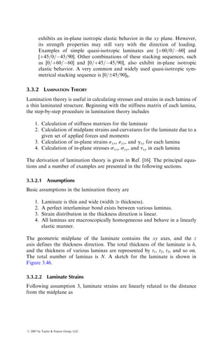 exhibits an in-plane isotropic elastic behavior in the xy plane. However,
its strength properties may still vary with the direction of loading.
Examples of simple quasi-isotropic laminates are [þ60=0=60] and
[þ45=0=45=90]. Other combinations of these stacking sequences, such
as [0=þ60=60] and [0=þ45=45=90], also exhibit in-plane isotropic
elastic behavior. A very common and widely used quasi-isotropic sym-
metrical stacking sequence is [0=±45=90]S.
3.3.2 LAMINATION THEORY
Lamination theory is useful in calculating stresses and strains in each lamina of
a thin laminated structure. Beginning with the stiffness matrix of each lamina,
the step-by-step procedure in lamination theory includes
1. Calculation of stiffness matrices for the laminate
2. Calculation of midplane strains and curvatures for the laminate due to a
given set of applied forces and moments
3. Calculation of in-plane strains «xx, «yy, and gxy for each lamina
4. Calculation of in-plane stresses sxx, syy, and txy in each lamina
The derivation of lamination theory is given in Ref. [16]. The principal equa-
tions and a number of examples are presented in the following sections.
3.3.2.1 Assumptions
Basic assumptions in the lamination theory are
1. Laminate is thin and wide (width  thickness).
2. A perfect interlaminar bond exists between various laminas.
3. Strain distribution in the thickness direction is linear.
4. All laminas are macroscopically homogeneous and behave in a linearly
elastic manner.
The geometric midplane of the laminate contains the xy axes, and the z
axis defines the thickness direction. The total thickness of the laminate is h,
and the thickness of various laminas are represented by t1, t2, t3, and so on.
The total number of laminas is N. A sketch for the laminate is shown in
Figure 3.46.
3.3.2.2 Laminate Strains
Following assumption 3, laminate strains are linearly related to the distance
from the midplane as
ß 2007 by Taylor  Francis Group, LLC.
 