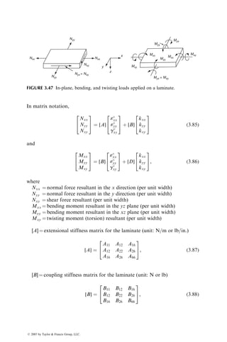 In matrix notation,
Nxx
Nyy
Nxy
2
4
3
5 ¼ [A]
«
xx
«
yy
g
xy
2
4
3
5 þ [B]
kxx
kyy
kxy
2
4
3
5 (3:85)
and
Mxx
Myy
Mxy
2
4
3
5 ¼ [B]
«
xx
«
yy
g
xy
2
4
3
5 þ [D]
kxx
kyy
kxy
2
4
3
5, (3:86)
where
Nxx ¼ normal force resultant in the x direction (per unit width)
Nyy ¼ normal force resultant in the y direction (per unit width)
Nxy ¼ shear force resultant (per unit width)
Mxx ¼ bending moment resultant in the yz plane (per unit width)
Myy ¼ bending moment resultant in the xz plane (per unit width)
Mxy ¼ twisting moment (torsion) resultant (per unit width)
[A] ¼ extensional stiffness matrix for the laminate (unit: N=m or lb=in.)
[A] ¼
A11 A12 A16
A12 A22 A26
A16 A26 A66
2
4
3
5, (3:87)
[B] ¼ coupling stiffness matrix for the laminate (unit: N or lb)
[B] ¼
B11 B12 B16
B12 B22 B26
B16 B26 B66
2
4
3
5, (3:88)
Nxx Nxx
Nyy
Nyy
Mxy
Myx = Mxy
Myy
Myy
Mxx
Mxx Mxy
Myx
y
z
x
Nyx = Nxy
Nxy
FIGURE 3.47 In-plane, bending, and twisting loads applied on a laminate.
ß 2007 by Taylor  Francis Group, LLC.
 