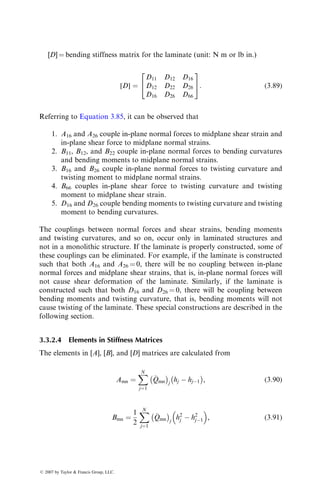 [D] ¼ bending stiffness matrix for the laminate (unit: N m or lb in.)
[D] ¼
D11 D12 D16
D12 D22 D26
D16 D26 D66
2
4
3
5: (3:89)
Referring to Equation 3.85, it can be observed that
1. A16 and A26 couple in-plane normal forces to midplane shear strain and
in-plane shear force to midplane normal strains.
2. B11, B12, and B22 couple in-plane normal forces to bending curvatures
and bending moments to midplane normal strains.
3. B16 and B26 couple in-plane normal forces to twisting curvature and
twisting moment to midplane normal strains.
4. B66 couples in-plane shear force to twisting curvature and twisting
moment to midplane shear strain.
5. D16 and D26 couple bending moments to twisting curvature and twisting
moment to bending curvatures.
The couplings between normal forces and shear strains, bending moments
and twisting curvatures, and so on, occur only in laminated structures and
not in a monolithic structure. If the laminate is properly constructed, some of
these couplings can be eliminated. For example, if the laminate is constructed
such that both A16 and A26 ¼ 0, there will be no coupling between in-plane
normal forces and midplane shear strains, that is, in-plane normal forces will
not cause shear deformation of the laminate. Similarly, if the laminate is
constructed such that both D16 and D26 ¼ 0, there will be coupling between
bending moments and twisting curvature, that is, bending moments will not
cause twisting of the laminate. These special constructions are described in the
following section.
3.3.2.4 Elements in Stiffness Matrices
The elements in [A], [B], and [D] matrices are calculated from
Amn ¼
X
N
j¼1

Qmn
	 

j
hj  hj1
	 

, (3:90)
Bmn ¼
1
2
X
N
j¼1

Qmn
	 

j
h2
j  h2
j1
 
, (3:91)
ß 2007 by Taylor  Francis Group, LLC.
 